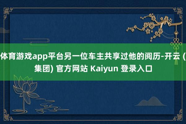 体育游戏app平台另一位车主共享过他的阅历-开云 (集团) 官方网站 Kaiyun 登录入口