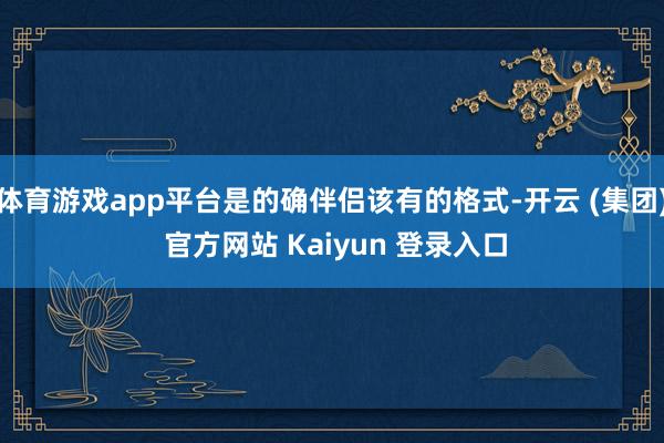 体育游戏app平台是的确伴侣该有的格式-开云 (集团) 官方网站 Kaiyun 登录入口