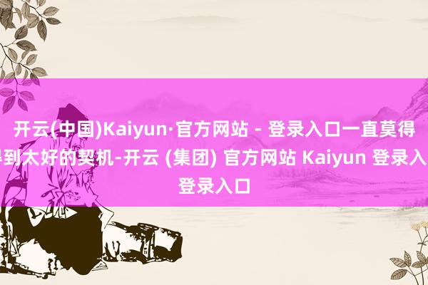 开云(中国)Kaiyun·官方网站 - 登录入口一直莫得得到太好的契机-开云 (集团) 官方网站 Kaiyun 登录入口