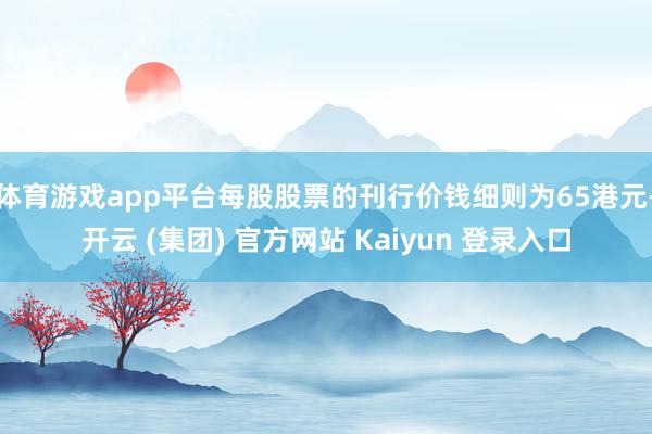 体育游戏app平台每股股票的刊行价钱细则为65港元-开云 (集团) 官方网站 Kaiyun 登录入口