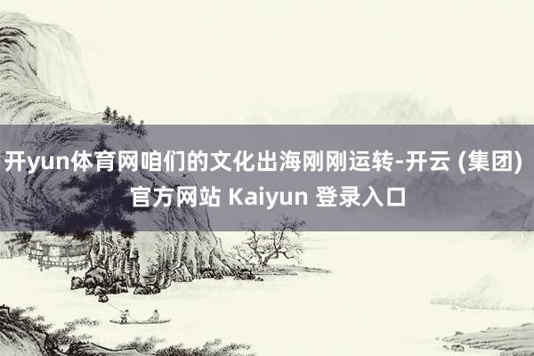 开yun体育网咱们的文化出海刚刚运转-开云 (集团) 官方网站 Kaiyun 登录入口
