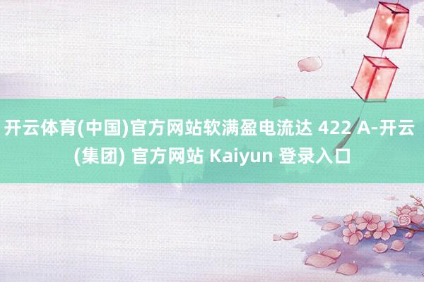 开云体育(中国)官方网站软满盈电流达 422 A-开云 (集团) 官方网站 Kaiyun 登录入口