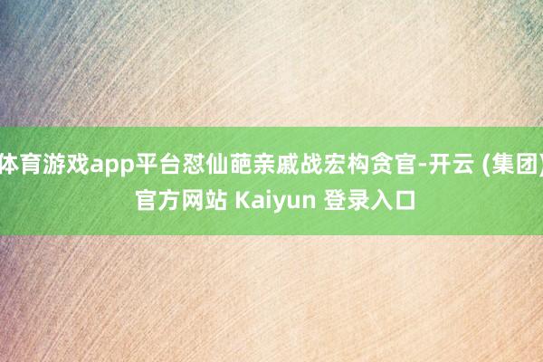 体育游戏app平台怼仙葩亲戚战宏构贪官-开云 (集团) 官方网站 Kaiyun 登录入口
