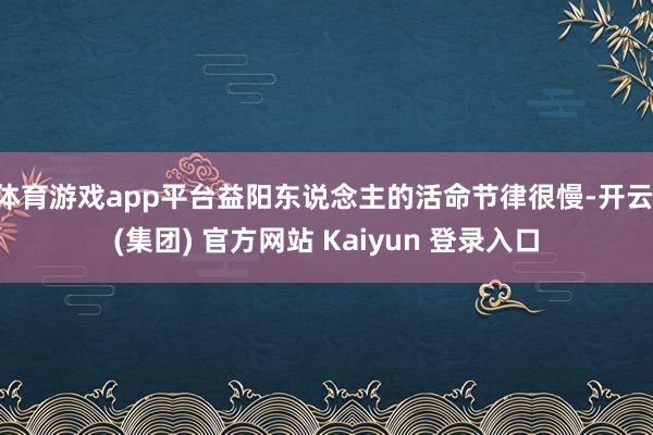 体育游戏app平台益阳东说念主的活命节律很慢-开云 (集团) 官方网站 Kaiyun 登录入口