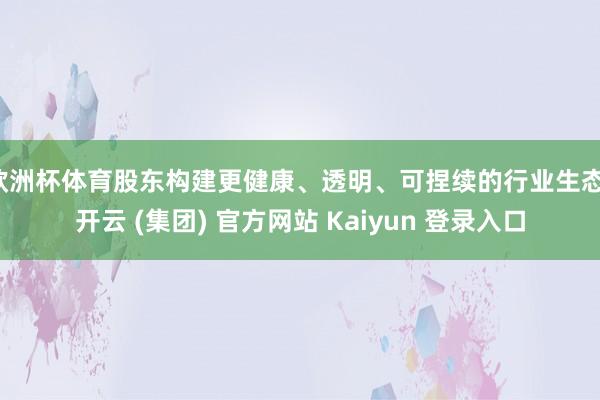 欧洲杯体育股东构建更健康、透明、可捏续的行业生态-开云 (集团) 官方网站 Kaiyun 登录入口
