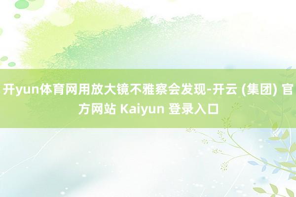 开yun体育网用放大镜不雅察会发现-开云 (集团) 官方网站 Kaiyun 登录入口