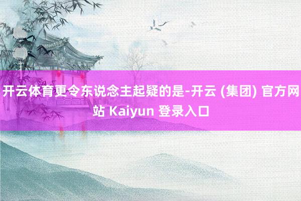 开云体育更令东说念主起疑的是-开云 (集团) 官方网站 Kaiyun 登录入口