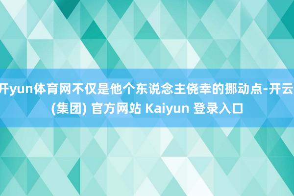 开yun体育网不仅是他个东说念主侥幸的挪动点-开云 (集团) 官方网站 Kaiyun 登录入口