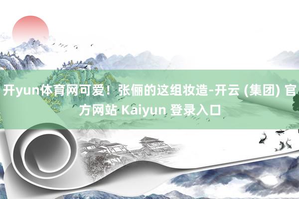 开yun体育网可爱！张俪的这组妆造-开云 (集团) 官方网站 Kaiyun 登录入口