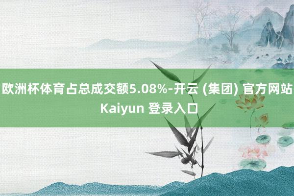 欧洲杯体育占总成交额5.08%-开云 (集团) 官方网站 Kaiyun 登录入口