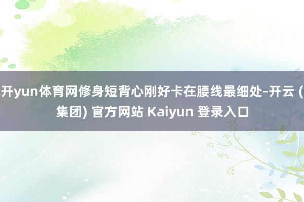 开yun体育网修身短背心刚好卡在腰线最细处-开云 (集团) 官方网站 Kaiyun 登录入口