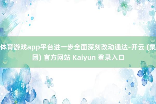 体育游戏app平台进一步全面深刻改动通达-开云 (集团) 官方网站 Kaiyun 登录入口