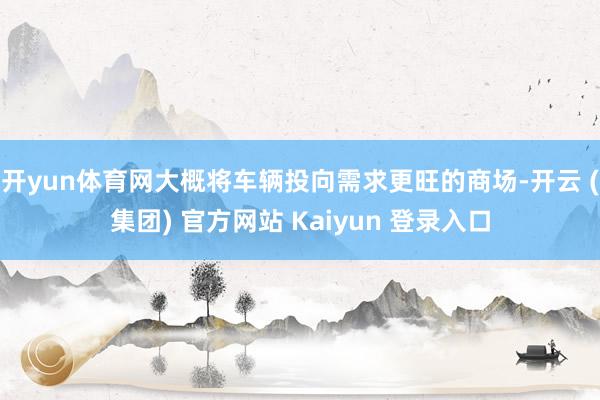 开yun体育网大概将车辆投向需求更旺的商场-开云 (集团) 官方网站 Kaiyun 登录入口