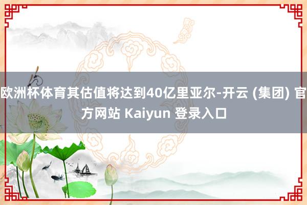 欧洲杯体育其估值将达到40亿里亚尔-开云 (集团) 官方网站 Kaiyun 登录入口
