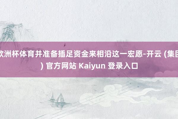 欧洲杯体育并准备插足资金来相沿这一宏愿-开云 (集团) 官方网站 Kaiyun 登录入口