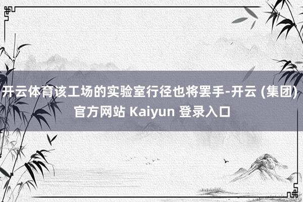 开云体育该工场的实验室行径也将罢手-开云 (集团) 官方网站 Kaiyun 登录入口