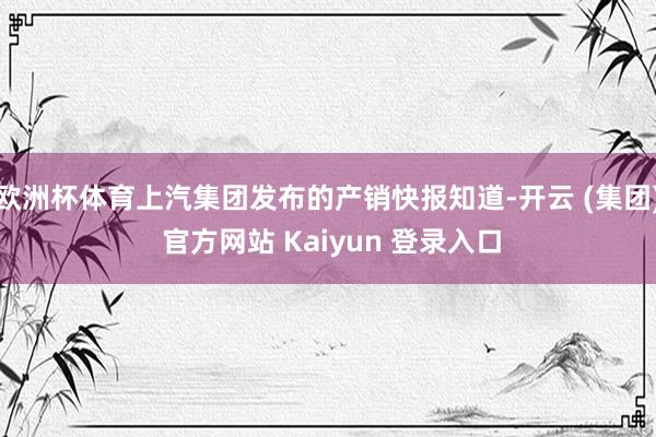 欧洲杯体育上汽集团发布的产销快报知道-开云 (集团) 官方网站 Kaiyun 登录入口