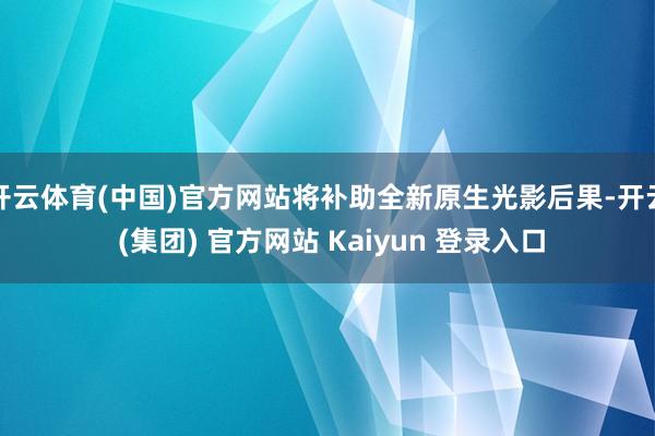 开云体育(中国)官方网站将补助全新原生光影后果-开云 (集团) 官方网站 Kaiyun 登录入口