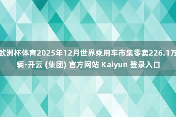 欧洲杯体育2025年12月世界乘用车市集零卖226.1万辆-开云 (集团) 官方网站 Kaiyun 登录入口