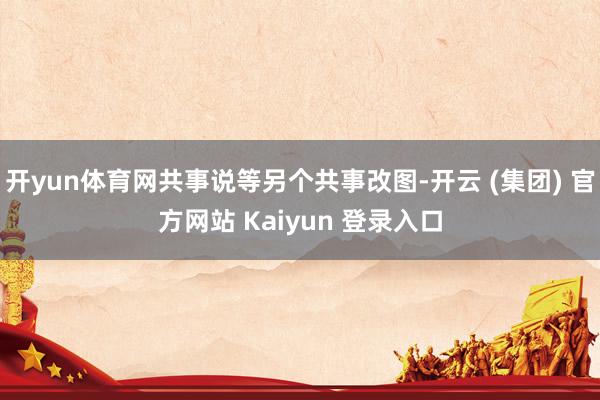开yun体育网共事说等另个共事改图-开云 (集团) 官方网站 Kaiyun 登录入口