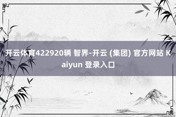 开云体育422920辆 智界-开云 (集团) 官方网站 Kaiyun 登录入口