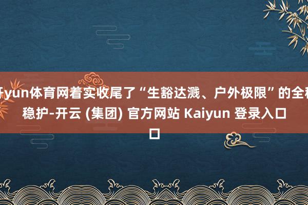开yun体育网着实收尾了“生豁达溅、户外极限”的全程稳护-开云 (集团) 官方网站 Kaiyun 登录入口
