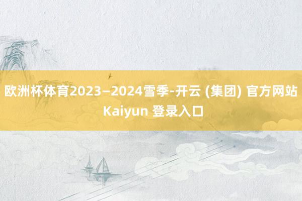 欧洲杯体育2023—2024雪季-开云 (集团) 官方网站 Kaiyun 登录入口