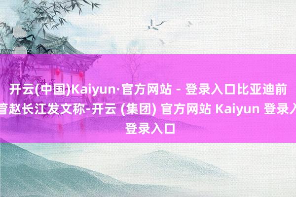 开云(中国)Kaiyun·官方网站 - 登录入口比亚迪前高管赵长江发文称-开云 (集团) 官方网站 Kaiyun 登录入口
