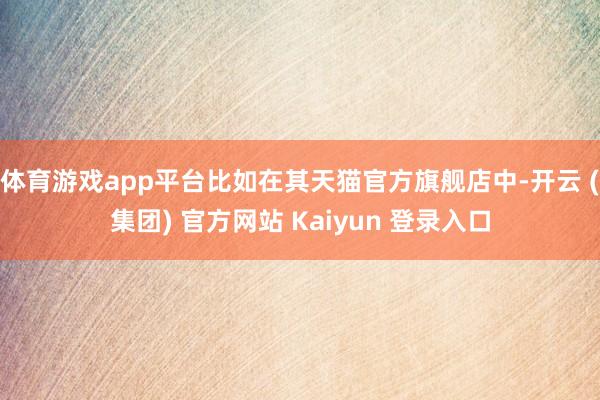 体育游戏app平台比如在其天猫官方旗舰店中-开云 (集团) 官方网站 Kaiyun 登录入口