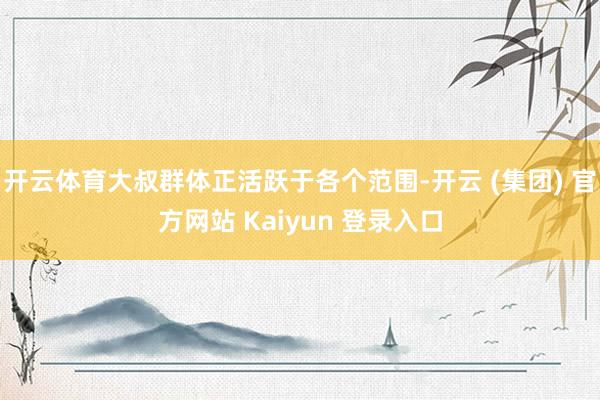 开云体育大叔群体正活跃于各个范围-开云 (集团) 官方网站 Kaiyun 登录入口