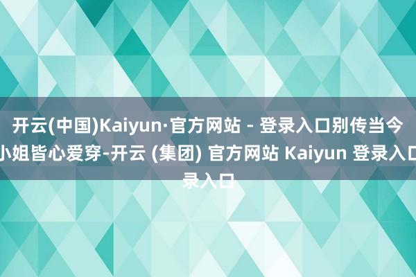 开云(中国)Kaiyun·官方网站 - 登录入口别传当今小姐皆心爱穿-开云 (集团) 官方网站 Kaiyun 登录入口