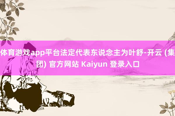 体育游戏app平台法定代表东说念主为叶舒-开云 (集团) 官方网站 Kaiyun 登录入口